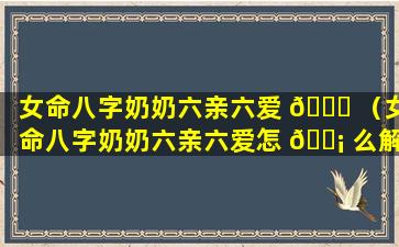 女命八字奶奶六亲六爱 🐘 （女命八字奶奶六亲六爱怎 🐡 么解释）